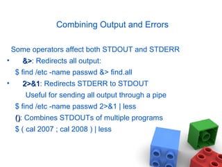 Combining Output and Errors
Some operators affect both STDOUT and STDERR
• &>&>: Redirects all output:
$ find /etc -name passwd &> find.all
• 2>&12>&1: Redirects STDERR to STDOUT
Useful for sending all output through a pipe
$ find /etc -name passwd 2>&1 | less
()(): Combines STDOUTs of multiple programs
$ ( cal 2007 ; cal 2008 ) | less
 
