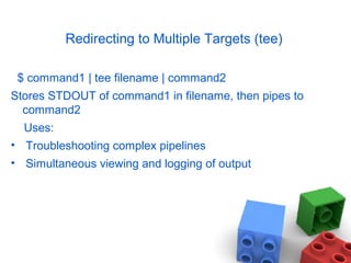 Redirecting to Multiple Targets (tee)
$ command1 | tee filename | command2
Stores STDOUT of command1 in filename, then pipes to
command2
Uses:
• Troubleshooting complex pipelines
• Simultaneous viewing and logging of output
 