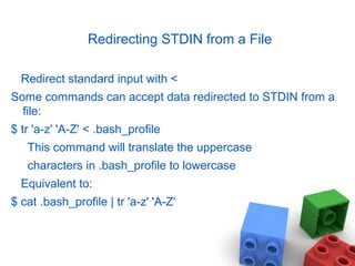 Redirecting STDIN from a File
Redirect standard input with <
Some commands can accept data redirected to STDIN from a
file:
$ tr 'a-z' 'A-Z' < .bash_profile
This command will translate the uppercase
characters in .bash_profile to lowercase
Equivalent to:
$ cat .bash_profile | tr 'a-z' 'A-Z'
 