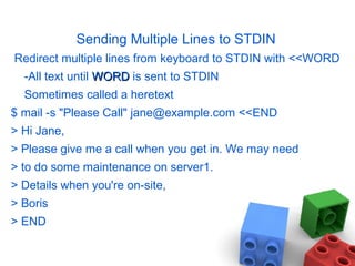 Sending Multiple Lines to STDIN
Redirect multiple lines from keyboard to STDIN with <<WORD
-All text until WORDWORD is sent to STDIN
Sometimes called a heretext
$ mail -s "Please Call" jane@example.com <<END
> Hi Jane,
> Please give me a call when you get in. We may need
> to do some maintenance on server1.
> Details when you're on-site,
> Boris
> END
 