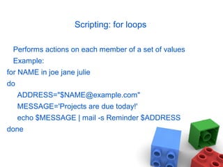 Scripting: for loops
Performs actions on each member of a set of values
Example:
for NAME in joe jane julie
do
ADDRESS="$NAME@example.com"
MESSAGE='Projects are due today!'
echo $MESSAGE | mail -s Reminder $ADDRESS
done
 
