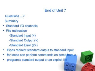 End of Unit 7
Questions ...?
Summary
• Standard I/O channels
• File redirection
-Standard input (<)
-Standard Output (>)
-Standard Error (2>)
• Pipes redirect standard output to standard input
• for loops can perform commands on items from a
• program's standard output or an explicit list
 