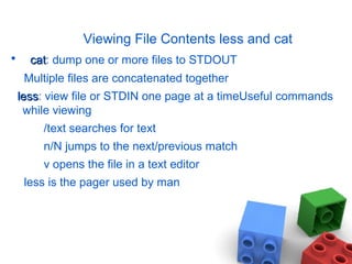 Viewing File Contents less and cat
• catcat: dump one or more files to STDOUT
Multiple files are concatenated together
lessless: view file or STDIN one page at a timeUseful commands
while viewing
/text searches for text
n/N jumps to the next/previous match
v opens the file in a text editor
less is the pager used by man
 
