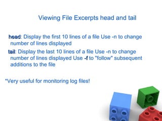 Viewing File Excerpts head and tail
headhead: Display the first 10 lines of a file Use -n to change
number of lines displayed
tailtail: Display the last 10 lines of a file Use -n to change
number of lines displayed Use -f-f to "follow" subsequent
additions to the file
*Very useful for monitoring log files!
 