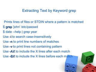 Extracting Text by Keyword grep
Prints lines of files or STDIN where a pattern is matched
$ grepgrep 'john' /etc/passwd
$ date --help | grep year
Use -i-i to search case-insensitively
Use -n-n to print line numbers of matches
Use -v-v to print lines not containing pattern
Use -AX-AX to include the X lines after each match
Use -BX-BX to include the X lines before each match
 