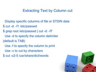 Extracting Text by Column cut
Display specific columns of file or STDIN data
$ cut -d: -f1 /etc/passwd
$ grep root /etc/passwd | cut -d: -f7
Use -d to specify the column delimiter
(default is TAB)
Use -f to specify the column to print
Use -c to cut by characters
$ cut -c2-5 /usr/share/dict/words
 