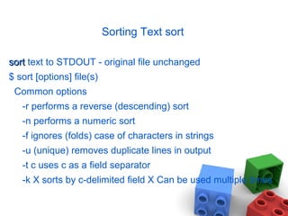 Sorting Text sort
sortsort text to STDOUT - original file unchanged
$ sort [options] file(s)
Common options
-r performs a reverse (descending) sort
-n performs a numeric sort
-f ignores (folds) case of characters in strings
-u (unique) removes duplicate lines in output
-t c uses c as a field separator
-k X sorts by c-delimited field X Can be used multiple times
 