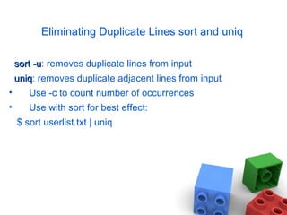 Eliminating Duplicate Lines sort and uniq
sort -usort -u: removes duplicate lines from input
uniquniq: removes duplicate adjacent lines from input
• Use -c to count number of occurrences
• Use with sort for best effect:
$ sort userlist.txt | uniq
 
