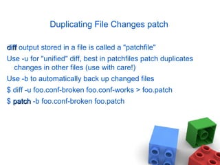 Duplicating File Changes patch
diffdiff output stored in a file is called a "patchfile"
Use -u for "unified" diff, best in patchfiles patch duplicates
changes in other files (use with care!)
Use -b to automatically back up changed files
$ diff -u foo.conf-broken foo.conf-works > foo.patch
$ patchpatch -b foo.conf-broken foo.patch
 