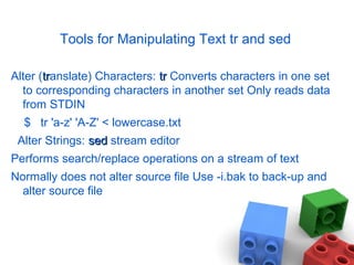 Tools for Manipulating Text tr and sed
Alter (trtranslate) Characters: trtr Converts characters in one set
to corresponding characters in another set Only reads data
from STDIN
$ tr 'a-z' 'A-Z' < lowercase.txt
Alter Strings: sedsed stream editor
Performs search/replace operations on a stream of text
Normally does not alter source file Use -i.bak to back-up and
alter source file
 