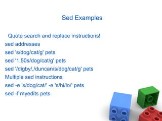 Sed Examples
Quote search and replace instructions!
sed addresses
sed 's/dog/cat/g' pets
sed '1,50s/dog/cat/g' pets
sed '/digby/,/duncan/s/dog/cat/g' pets
Multiple sed instructions
sed -e 's/dog/cat/' -e 's/hi/lo/' pets
sed -f myedits pets
 