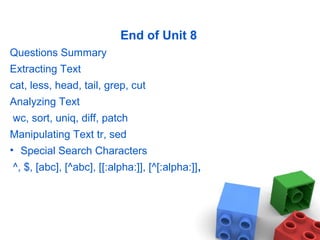 End of Unit 8
Questions Summary
Extracting Text
cat, less, head, tail, grep, cut
Analyzing Text
wc, sort, uniq, diff, patch
Manipulating Text tr, sed
• Special Search Characters
^, $, [abc], [^abc], [[:alpha:]], [^[:alpha:]],
 