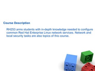 Course Description
RH253 arms students with in-depth knowledge needed to configure
common Red Hat Enterprise Linux network services. Network and
local security tasks are also topics of this course.
 