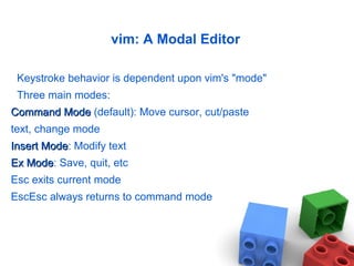 vim: A Modal Editor
Keystroke behavior is dependent upon vim's "mode"
Three main modes:
Command ModeCommand Mode (default): Move cursor, cut/paste
text, change mode
Insert ModeInsert Mode: Modify text
Ex ModeEx Mode: Save, quit, etc
Esc exits current mode
EscEsc always returns to command mode
 
