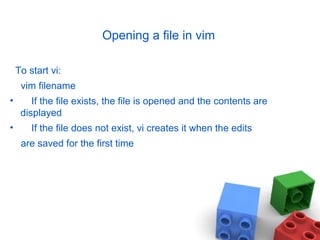 Opening a file in vim
To start vi:
vim filename
• If the file exists, the file is opened and the contents are
displayed
• If the file does not exist, vi creates it when the edits
are saved for the first time
 