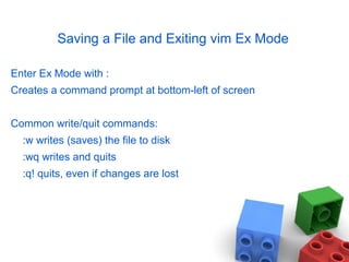 Saving a File and Exiting vim Ex Mode
Enter Ex Mode with :
Creates a command prompt at bottom-left of screen
Common write/quit commands:
:w writes (saves) the file to disk
:wq writes and quits
:q! quits, even if changes are lost
 
