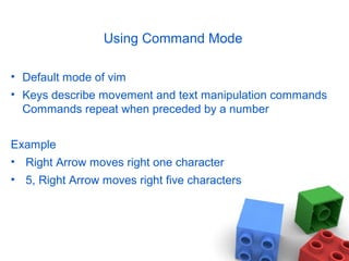 Using Command Mode
• Default mode of vim
• Keys describe movement and text manipulation commands
Commands repeat when preceded by a number
Example
• Right Arrow moves right one character
• 5, Right Arrow moves right five characters
 