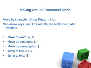 Moving Around Command Mode
Move by character: Arrow Keys, h, j, k, l
Non-arrow keys useful for remote connections to older
systems
• Move by word: w, b
• Move by sentence: ), (
• Move by paragraph: }, {
• Jump to line x: xG
• Jump to end: G
 
