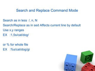 Search and Replace Command Mode
Search as in less /, n, N
Search/Replace as in sed Affects current line by default
Use x,y ranges
EX :1,5s/cat/dog/
or % for whole file
EX :%s/cat/dog/gi
 