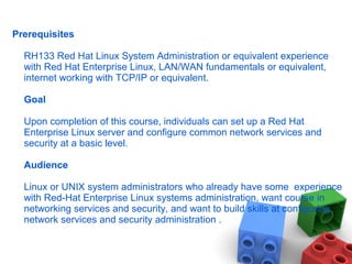 Prerequisites
RH133 Red Hat Linux System Administration or equivalent experience
with Red Hat Enterprise Linux, LAN/WAN fundamentals or equivalent,
internet working with TCP/IP or equivalent.
Goal
Upon completion of this course, individuals can set up a Red Hat
Enterprise Linux server and configure common network services and
security at a basic level.
Audience
Linux or UNIX system administrators who already have some experience
with Red-Hat Enterprise Linux systems administration, want course in
networking services and security, and want to build skills at configuring
network services and security administration .
 