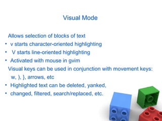 Visual Mode
Allows selection of blocks of text
• v starts character-oriented highlighting
• V starts line-oriented highlighting
• Activated with mouse in gvim
Visual keys can be used in conjunction with movement keys:
w, ), }, arrows, etc
• Highlighted text can be deleted, yanked,
• changed, filtered, search/replaced, etc.
 