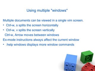 Using multiple "windows"
Multiple documents can be viewed in a single vim screen.
• Ctrl-w, s splits the screen horizontally
• Ctrl-w, v splits the screen vertically
Ctrl-w, Arrow moves between windows
Ex-mode instructions always affect the current window
• :help windows displays more window commands
 