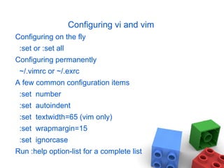 Configuring vi and vim
Configuring on the fly
:set or :set all
Configuring permanently
~/.vimrc or ~/.exrc
A few common configuration items
:set number
:set autoindent
:set textwidth=65 (vim only)
:set wrapmargin=15
:set ignorcase
Run :help option-list for a complete list
 