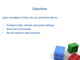 Objectives
Upon completion of this unit, you should be able to:
• Configure date, network and printer settings
• Send text to the printer
• Set the system's date and time
 