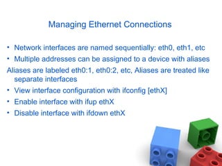 Managing Ethernet Connections
• Network interfaces are named sequentially: eth0, eth1, etc
• Multiple addresses can be assigned to a device with aliases
Aliases are labeled eth0:1, eth0:2, etc, Aliases are treated like
separate interfaces
• View interface configuration with ifconfig [ethX]
• Enable interface with ifup ethX
• Disable interface with ifdown ethX
 