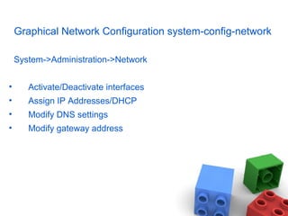 Graphical Network Configuration system-config-network
System->Administration->Network
• Activate/Deactivate interfaces
• Assign IP Addresses/DHCP
• Modify DNS settings
• Modify gateway address
 