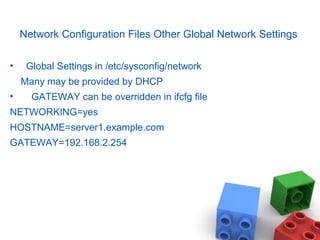 Network Configuration Files Other Global Network Settings
• Global Settings in /etc/sysconfig/network
Many may be provided by DHCP
• GATEWAY can be overridden in ifcfg file
NETWORKING=yes
HOSTNAME=server1.example.com
GATEWAY=192.168.2.254
 