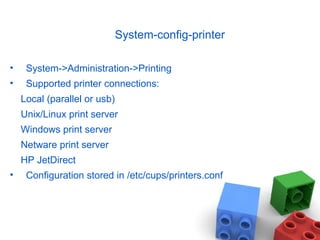 System-config-printer
• System->Administration->Printing
• Supported printer connections:
Local (parallel or usb)
Unix/Linux print server
Windows print server
Netware print server
HP JetDirect
• Configuration stored in /etc/cups/printers.conf
 