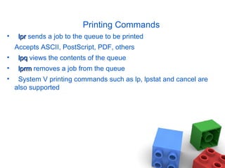Printing Commands
• lprlpr sends a job to the queue to be printed
Accepts ASCII, PostScript, PDF, others
• lpqlpq views the contents of the queue
• lprmlprm removes a job from the queue
• System V printing commands such as lp, lpstat and cancel are
also supported
 