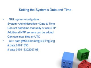 Setting the System's Date and Time
• GUI: system-config-date
System->Administration->Date & Time
Can set date/time manually or use NTP
Additional NTP servers can be added
Can use local time or UTC
• CLI: date [MMDDhhmm[[CC]YY][.ss]]
# date 01011330
# date 010113302007.05
 