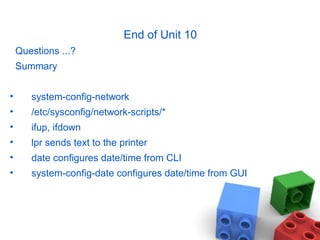 End of Unit 10
Questions ...?
Summary
• system-config-network
• /etc/sysconfig/network-scripts/*
• ifup, ifdown
• lpr sends text to the printer
• date configures date/time from CLI
• system-config-date configures date/time from GUI
 