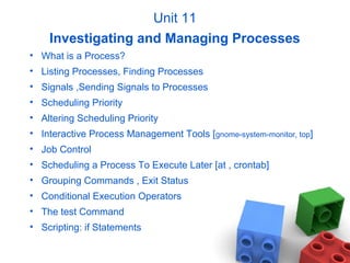 Unit 11
Investigating and Managing Processes
• What is a Process?
• Listing Processes, Finding Processes
• Signals ,Sending Signals to Processes
• Scheduling Priority
• Altering Scheduling Priority
• Interactive Process Management Tools [gnome-system-monitor, top]
• Job Control
• Scheduling a Process To Execute Later [at , crontab]
• Grouping Commands , Exit Status
• Conditional Execution Operators
• The test Command
• Scripting: if Statements
 