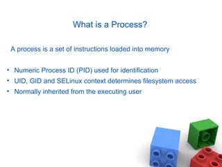 What is a Process?
A process is a set of instructions loaded into memory
• Numeric Process ID (PID) used for identification
• UID, GID and SELinux context determines filesystem access
• Normally inherited from the executing user
 