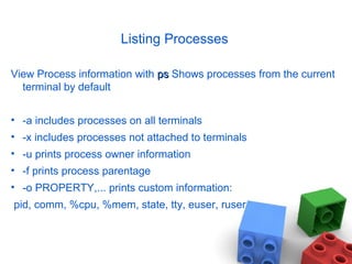 Listing Processes
View Process information with psps Shows processes from the current
terminal by default
• -a includes processes on all terminals
• -x includes processes not attached to terminals
• -u prints process owner information
• -f prints process parentage
• -o PROPERTY,... prints custom information:
pid, comm, %cpu, %mem, state, tty, euser, ruser
 