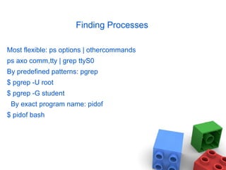 Finding Processes
Most flexible: ps options | othercommands
ps axo comm,tty | grep ttyS0
By predefined patterns: pgrep
$ pgrep -U root
$ pgrep -G student
By exact program name: pidof
$ pidof bash
 