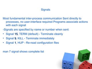 Signals
Most fundamental inter-process communication Sent directly to
processes, no user-interface required Programs associate actions
with each signal
-Signals are specified by name or number when sent:
• Signal 1515, TERM (default) - Terminate cleanly
• Signal 99, KILL - Terminate immediately
• Signal 11, HUP - Re-read configuration files
man 7 signal shows complete list
 