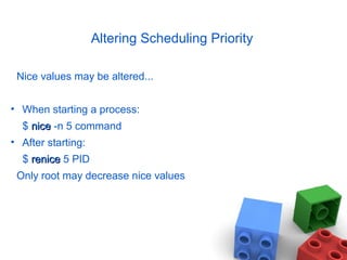 Altering Scheduling Priority
Nice values may be altered...
• When starting a process:
$ nicenice -n 5 command
• After starting:
$ renicerenice 5 PID
Only root may decrease nice values
 