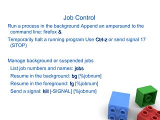 Job Control
Run a process in the background Append an ampersand to the
command line: firefox &&
Temporarily halt a running program Use Ctrl-zCtrl-z or send signal 17
(STOP)
Manage background or suspended jobs
List job numbers and names: jobsjobs
Resume in the background: bgbg [%jobnum]
Resume in the foreground: fgfg [%jobnum]
Send a signal: killkill [-SIGNAL] [%jobnum]
 