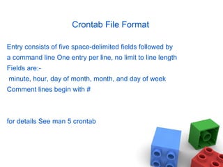 Crontab File Format
Entry consists of five space-delimited fields followed by
a command line One entry per line, no limit to line length
Fields are:-
minute, hour, day of month, month, and day of week
Comment lines begin with #
for details See man 5 crontab
 