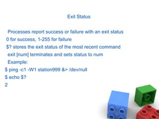 Exit Status
Processes report success or failure with an exit status
0 for success, 1-255 for failure
$? stores the exit status of the most recent command
exit [num] terminates and sets status to num
Example:
$ ping -c1 -W1 station999 &> /dev/null
$ echo $?
2
 