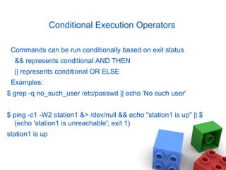 Conditional Execution Operators
Commands can be run conditionally based on exit status
&& represents conditional AND THEN
|| represents conditional OR ELSE
Examples:
$ grep -q no_such_user /etc/passwd || echo 'No such user'
$ ping -c1 -W2 station1 &> /dev/null && echo "station1 is up" || $
(echo 'station1 is unreachable'; exit 1)
station1 is up
 
