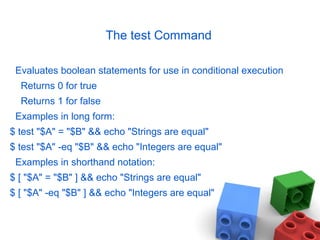The test Command
Evaluates boolean statements for use in conditional execution
Returns 0 for true
Returns 1 for false
Examples in long form:
$ test "$A" = "$B" && echo "Strings are equal"
$ test "$A" -eq "$B" && echo "Integers are equal"
Examples in shorthand notation:
$ [ "$A" = "$B" ] && echo "Strings are equal"
$ [ "$A" -eq "$B" ] && echo "Integers are equal"
 