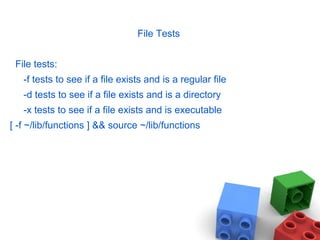 File Tests
File tests:
-f tests to see if a file exists and is a regular file
-d tests to see if a file exists and is a directory
-x tests to see if a file exists and is executable
[ -f ~/lib/functions ] && source ~/lib/functions
 