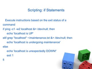 Scripting: if Statements
Execute instructions based on the exit status of a
command
if ping -c1 -w2 localhost &> /dev/null; then
echo 'localhost is UP'
elif grep "localhost" ~/maintenance.txt &> /dev/null; then
echo 'localhost is undergoing maintenance'
else
echo 'localhost is unexpectedly DOWN!'
exit 1
fi
 