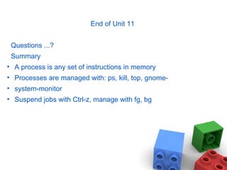End of Unit 11
Questions ...?
Summary
• A process is any set of instructions in memory
• Processes are managed with: ps, kill, top, gnome-
• system-monitor
• Suspend jobs with Ctrl-z, manage with fg, bg
 