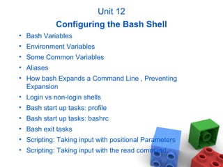 Unit 12
Configuring the Bash Shell
• Bash Variables
• Environment Variables
• Some Common Variables
• Aliases
• How bash Expands a Command Line , Preventing
Expansion
• Login vs non-login shells
• Bash start up tasks: profile
• Bash start up tasks: bashrc
• Bash exit tasks
• Scripting: Taking input with positional Parameters
• Scripting: Taking input with the read command
 